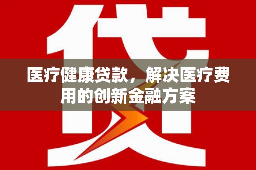 枞阳医疗健康贷款，解决医疗费用的创新金融方案